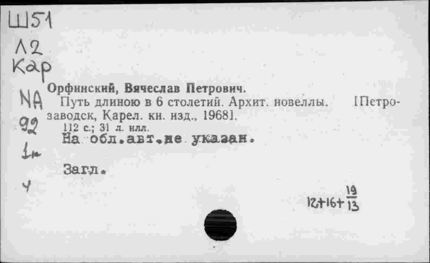 ﻿ш я
. I. Орфинский, Вячеслав Петрович.
ИЦ Путь длиною в 6 столетий. Архит. новеллы. ІПетро-лЛ заводск, Карел, кн. изд., 19681.
112 с.; 31 л. илл.
. На обл.авт,ие указан.
Загл.
